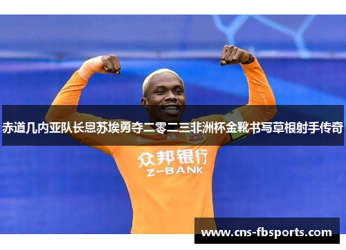 赤道几内亚队长恩苏埃勇夺二零二三非洲杯金靴书写草根射手传奇